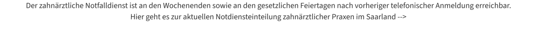 Der zahnärztliche Notfalldienst ist an den Wochenenden sowie an den gesetzlichen Feiertagen nach vorheriger telefonischer Anmeldung erreichbar.  Hier geht es zur aktuellen Notdiensteinteilung zahnärztlicher Praxen im Saarland -->