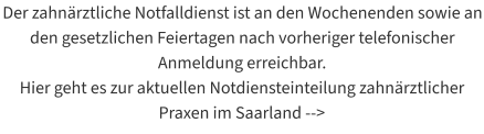 Der zahnärztliche Notfalldienst ist an den Wochenenden sowie an den gesetzlichen Feiertagen nach vorheriger telefonischer Anmeldung erreichbar.  Hier geht es zur aktuellen Notdiensteinteilung zahnärztlicher Praxen im Saarland -->