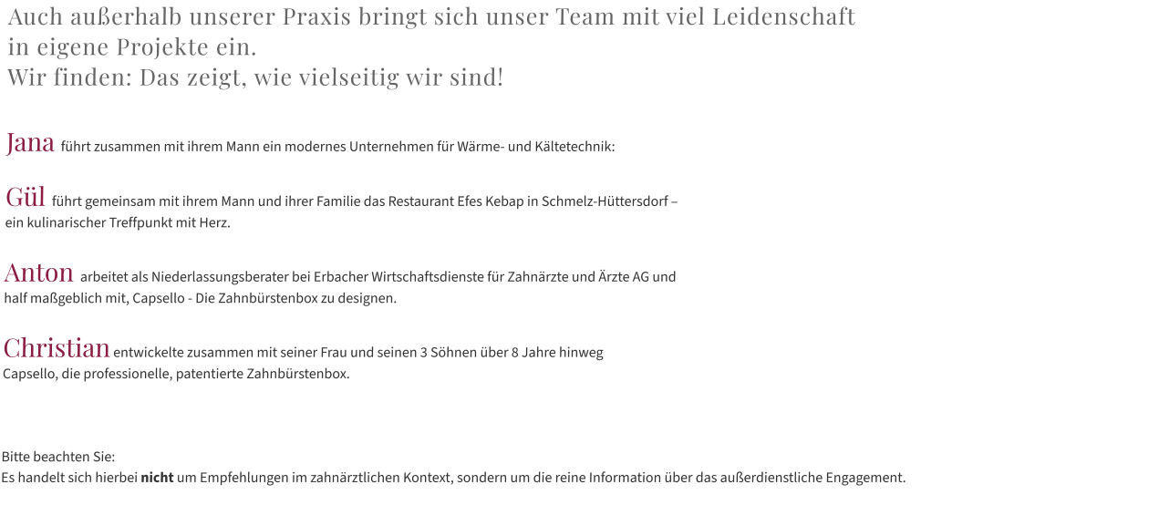 Auch außerhalb unserer Praxis bringt sich unser Team mit viel Leidenschaft  in eigene Projekte ein.  Wir finden: Das zeigt, wie vielseitig wir sind!  Jana führt zusammen mit ihrem Mann ein modernes Unternehmen für Wärme- und Kältetechnik:   Gül führt gemeinsam mit ihrem Mann und ihrer Familie das Restaurant Efes Kebap in Schmelz-Hüttersdorf –  ein kulinarischer Treffpunkt mit Herz.  Anton arbeitet als Niederlassungsberater bei Erbacher Wirtschaftsdienste für Zahnärzte und Ärzte AG und  half maßgeblich mit, Capsello - Die Zahnbürstenbox zu designen.  Christian entwickelte zusammen mit seiner Frau und seinen 3 Söhnen über 8 Jahre hinweg  Capsello, die professionelle, patentierte Zahnbürstenbox.    Bitte beachten Sie:  Es handelt sich hierbei nicht um Empfehlungen im zahnärztlichen Kontext, sondern um die reine Information über das außerdienstliche Engagement.