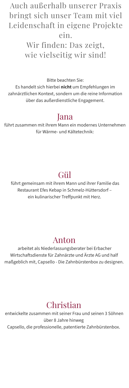 Auch außerhalb unserer Praxis bringt sich unser Team mit viel Leidenschaft in eigene Projekte ein.  Wir finden: Das zeigt,  wie vielseitig wir sind!   Bitte beachten Sie:  Es handelt sich hierbei nicht um Empfehlungen im zahnärztlichen Kontext, sondern um die reine Information über das außerdienstliche Engagement.  Jana führt zusammen mit ihrem Mann ein modernes Unternehmen für Wärme- und Kältetechnik:       Gül  führt gemeinsam mit ihrem Mann und ihrer Familie das Restaurant Efes Kebap in Schmelz-Hüttersdorf –  ein kulinarischer Treffpunkt mit Herz.      Anton  arbeitet als Niederlassungsberater bei Erbacher Wirtschaftsdienste für Zahnärzte und Ärzte AG und half maßgeblich mit, Capsello - Die Zahnbürstenbox zu designen.      Christian  entwickelte zusammen mit seiner Frau und seinen 3 Söhnen über 8 Jahre hinweg  Capsello, die professionelle, patentierte Zahnbürstenbox.